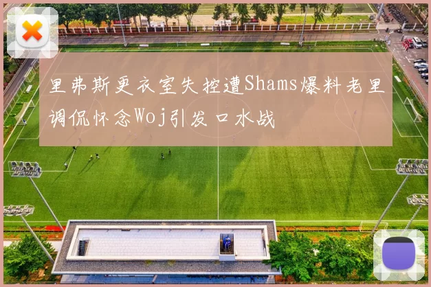 里弗斯更衣室失控遭Shams爆料老里调侃怀念Woj引发口水战