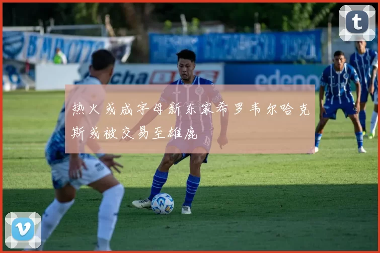 热火或成字母新东家希罗韦尔哈克斯或被交易至雄鹿