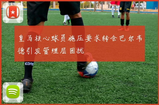 皇马核心球员施压要求转会巴尔韦德引发管理层困扰