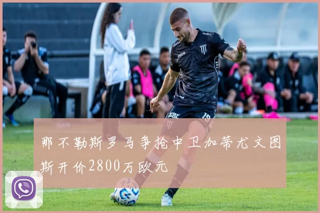 那不勒斯罗马争抢中卫加蒂尤文图斯开价2800万欧元