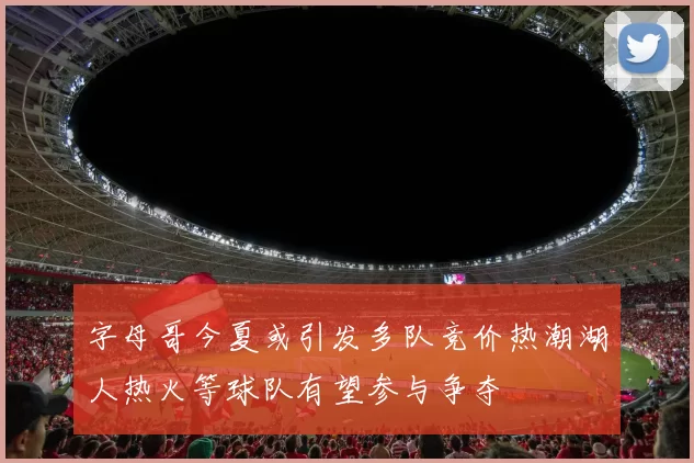 字母哥今夏或引发多队竞价热潮湖人热火等球队有望参与争夺