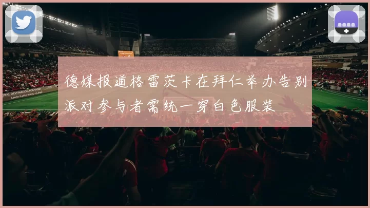 德媒报道格雷茨卡在拜仁举办告别派对参与者需统一穿白色服装