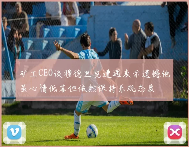 矿工CEO谈穆德里克遭遇表示遗憾他虽心情低落但依然保持乐观态度