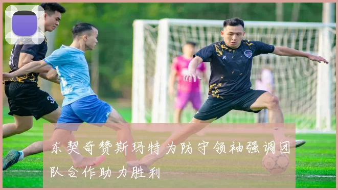 东契奇赞斯玛特为防守领袖强调团队合作助力胜利