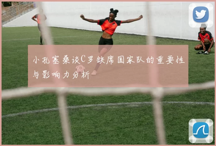 小孔塞桑谈C罗缺席国家队的重要性与影响力分析