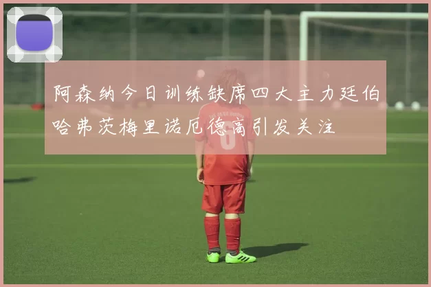 阿森纳今日训练缺席四大主力廷伯哈弗茨梅里诺厄德高引发关注