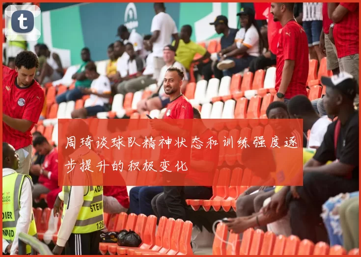 周琦谈球队精神状态和训练强度逐步提升的积极变化