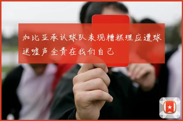 加比亚承认球队表现糟糕理应遭球迷嘘声全责在我们自己