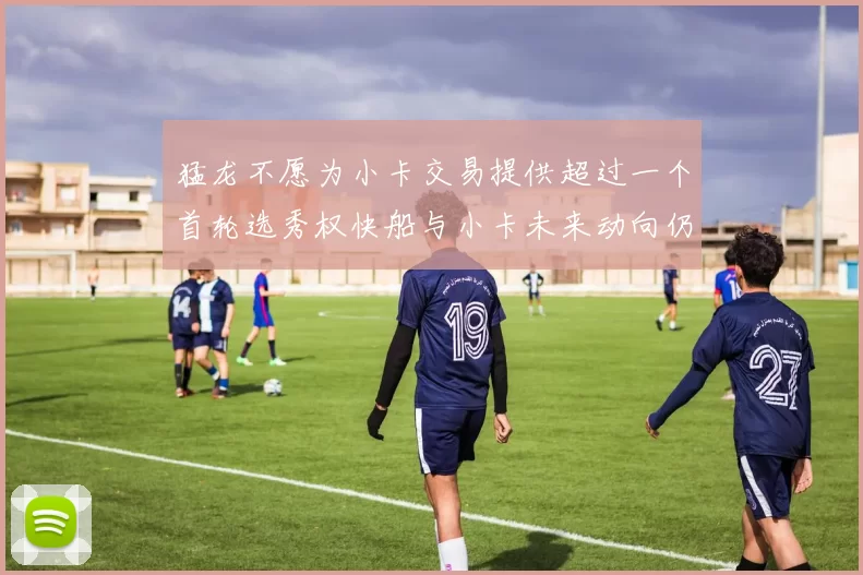 猛龙不愿为小卡交易提供超过一个首轮选秀权快船与小卡未来动向仍不明朗