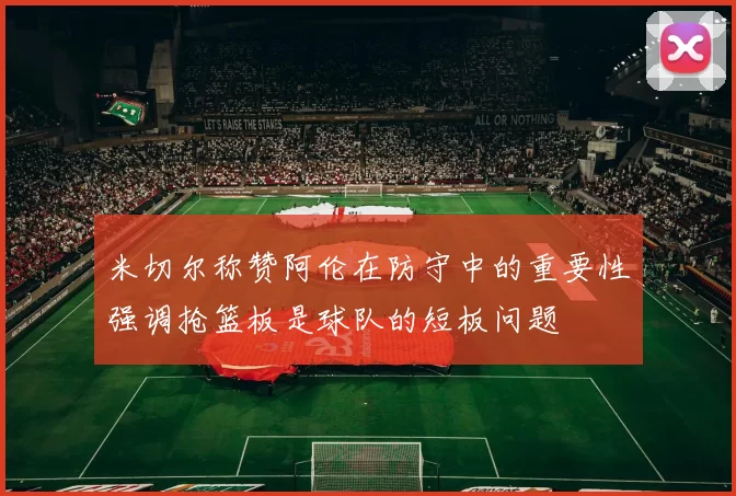 米切尔称赞阿伦在防守中的重要性强调抢篮板是球队的短板问题