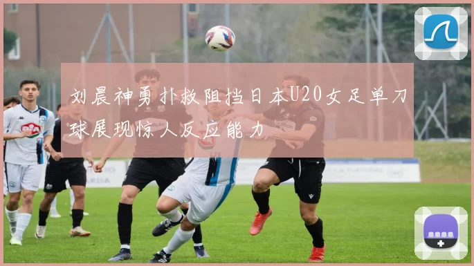 刘晨神勇扑救阻挡日本U20女足单刀球展现惊人反应能力