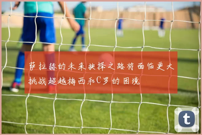 萨拉赫的未来抉择之路将面临更大挑战超越梅西和C罗的困境