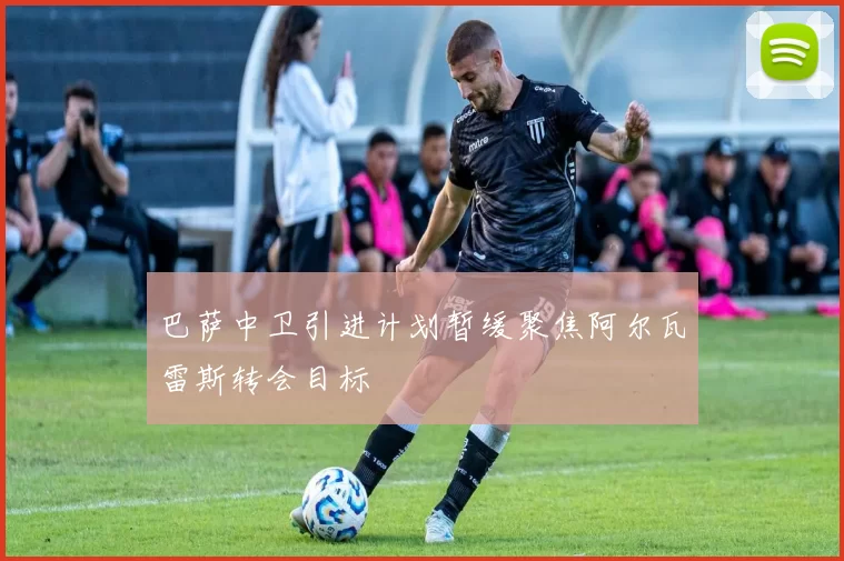 巴萨中卫引进计划暂缓聚焦阿尔瓦雷斯转会目标