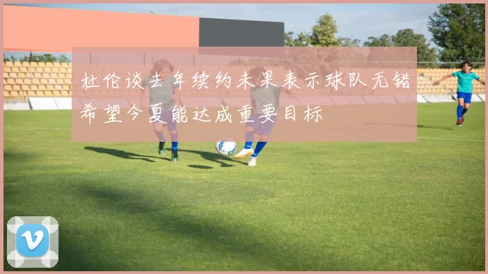杜伦谈去年续约未果表示球队无错希望今夏能达成重要目标