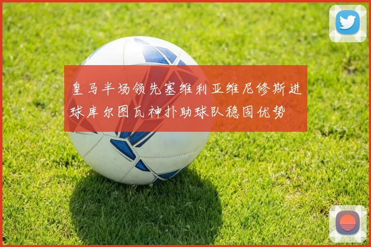 皇马半场领先塞维利亚维尼修斯进球库尔图瓦神扑助球队稳固优势