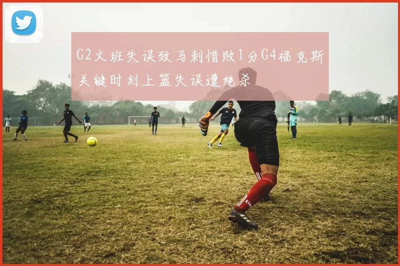 G2文班失误致马刺惜败1分G4福克斯关键时刻上篮失误遭绝杀