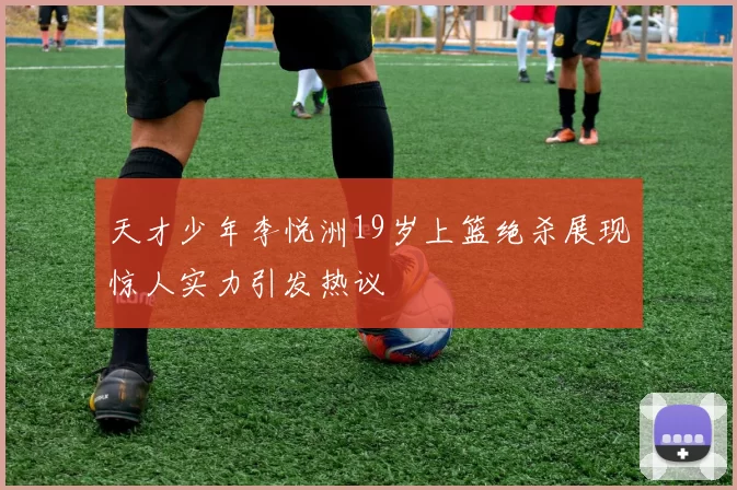 天才少年李悦洲19岁上篮绝杀展现惊人实力引发热议